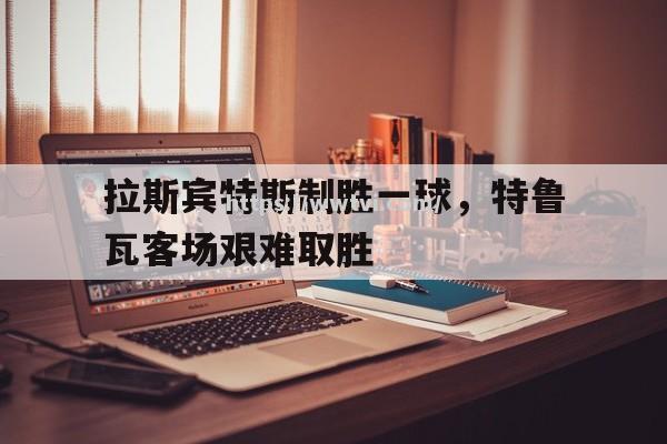 星空体育-拉斯宾特斯制胜一球，特鲁瓦客场艰难取胜